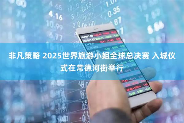 非凡策略 2025世界旅游小姐全球总决赛 入城仪式在常德河街举行