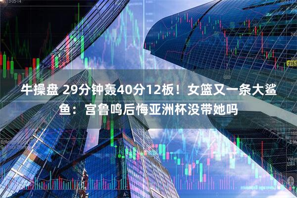牛操盘 29分钟轰40分12板！女篮又一条大鲨鱼：宫鲁鸣后悔亚洲杯没带她吗