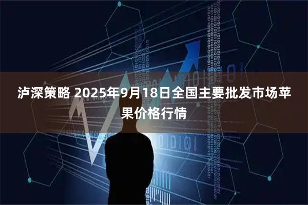 泸深策略 2025年9月18日全国主要批发市场苹果价格行情