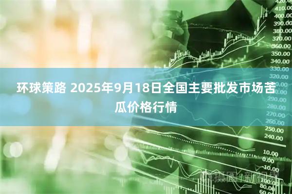 环球策路 2025年9月18日全国主要批发市场苦瓜价格行情