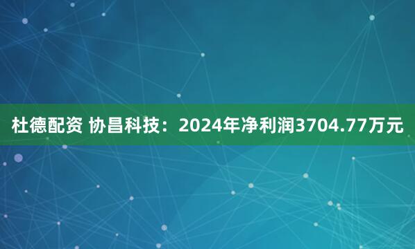 杜德配资 协昌科技：2024年净利润3704.77万元