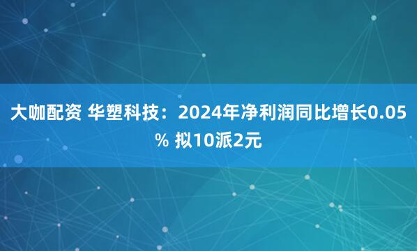 大咖配资 华塑科技：2024年净利润同比增长0.05% 拟10派2元