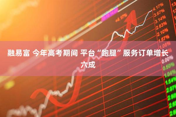 融易富 今年高考期间 平台“跑腿”服务订单增长六成