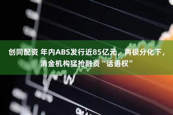 创同配资 年内ABS发行近85亿元，两极分化下，消金机构猛抢融资“话语权”
