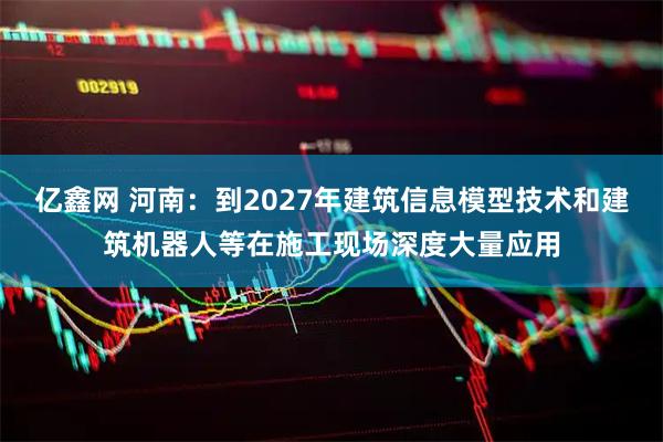 亿鑫网 河南：到2027年建筑信息模型技术和建筑机器人等在施工现场深度大量应用