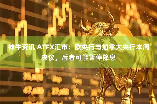 神牛资讯 ATFX汇市：欧央行与加拿大央行本周决议，后者可能暂停降息