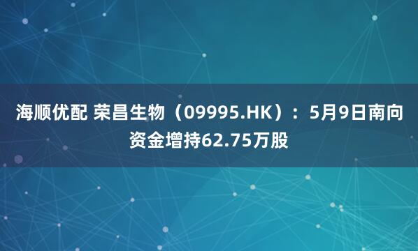 海顺优配 荣昌生物（09995.HK）：5月9日南向资金增持62.75万股