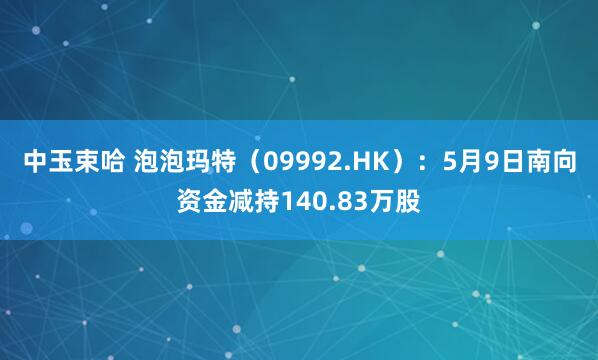 中玉束哈 泡泡玛特（09992.HK）：5月9日南向资金减持140.83万股