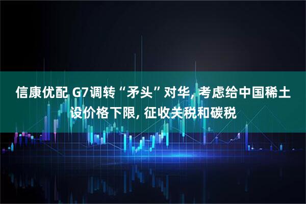 信康优配 G7调转“矛头”对华, 考虑给中国稀土设价格下限, 征收关税和碳税