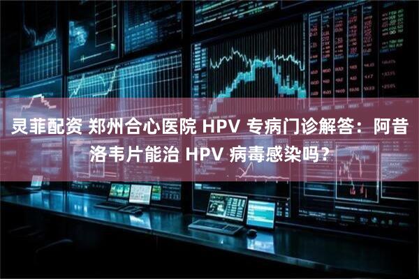 灵菲配资 郑州合心医院 HPV 专病门诊解答：阿昔洛韦片能治 HPV 病毒感染吗？