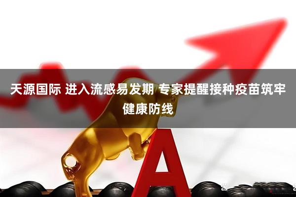 天源国际 进入流感易发期 专家提醒接种疫苗筑牢健康防线