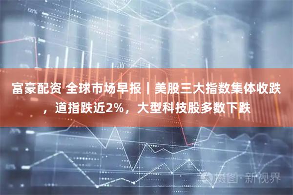 富豪配资 全球市场早报｜美股三大指数集体收跌，道指跌近2%，大型科技股多数下跌
