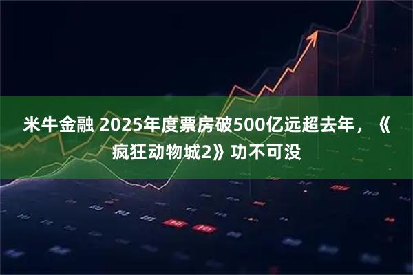 米牛金融 2025年度票房破500亿远超去年，《疯狂动物城2》功不可没
