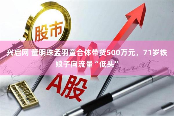 兴启网 董明珠孟羽童合体带货500万元，71岁铁娘子向流量“低头”