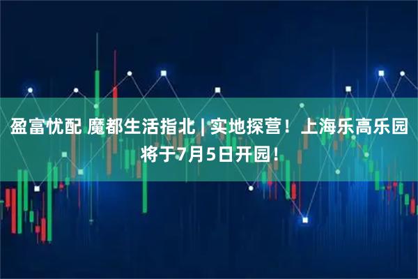 盈富忧配 魔都生活指北 | 实地探营！上海乐高乐园将于7月5日开园！