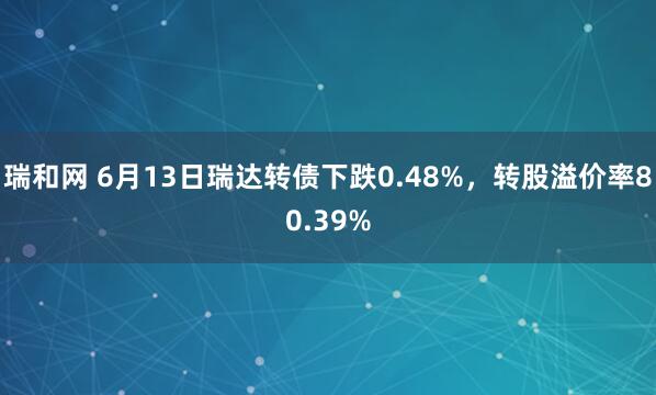 瑞和网 6月13日瑞达转债下跌0.48%，转股溢价率80.39%