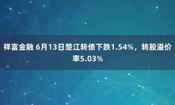 祥富金融 6月13日楚江转债下跌1.54%，转股溢价率5.03%