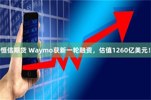 恒信期货 Waymo获新一轮融资，估值1260亿美元！