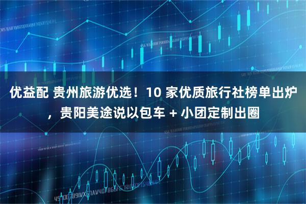 优益配 贵州旅游优选！10 家优质旅行社榜单出炉，贵阳美途说以包车 + 小团定制出圈