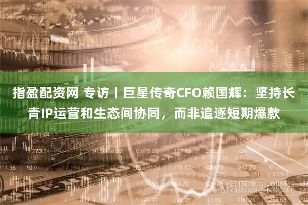 指盈配资网 专访丨巨星传奇CFO赖国辉：坚持长青IP运营和生态间协同，而非追逐短期爆款