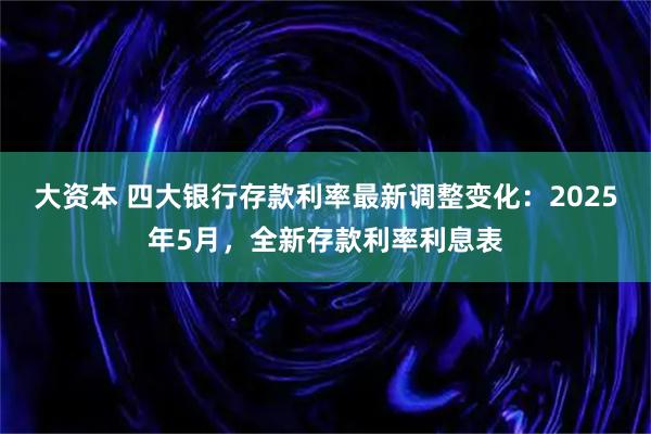 大资本 四大银行存款利率最新调整变化：2025年5月，全新存款利率利息表