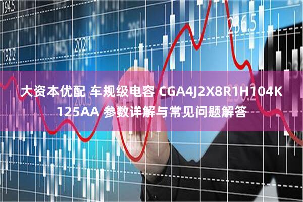大资本优配 车规级电容 CGA4J2X8R1H104K125AA 参数详解与常见问题解答