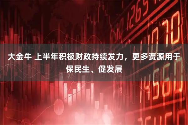 大金牛 上半年积极财政持续发力，更多资源用于保民生、促发展