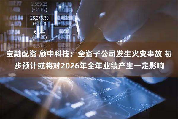 宝融配资 颀中科技：全资子公司发生火灾事故 初步预计或将对2026年全年业绩产生一定影响