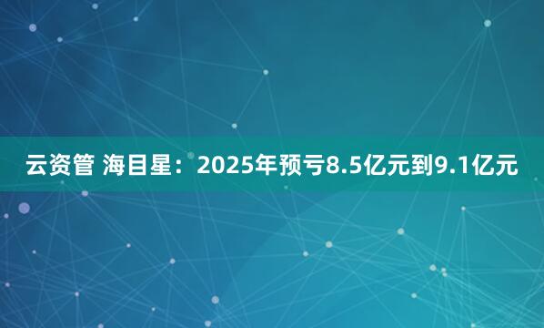 云资管 海目星：2025年预亏8.5亿元到9.1亿元