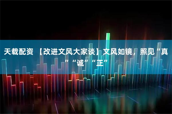 天载配资 【改进文风大家谈】文风如镜，照见“真”“诚”“正”